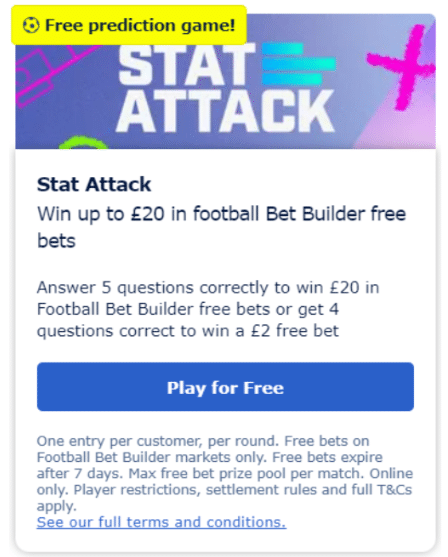 Promotions for existing William Hill customers: To take part, go to the promotions page on your account. Find the Stat Attack promotion and press ‘Play for Free’. You will then be required to enter your predictions for the selected games.